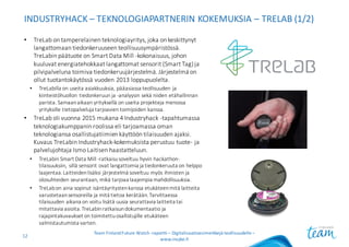 INDUSTRYHACK – TEKNOLOGIAPARTNERIN	KOKEMUKSIA	– TRELAB (1/2)
• TreLab on	tamperelainen	teknologiayritys,	joka	on	keskittynyt	
langattomaan	tiedonkeruuseen	teollisuusympäristössä.	
TreLabin päätuote	on	Smart	Data	Mill -kokonaisuus,	johon	
kuuluvat	energiatehokkaat	langattomat	sensorit	(Smart	Tag)	ja	
pilvipalveluna	toimiva	tiedonkeruujärjestelmä. Järjestelmä	on	
ollut	tuotantokäytössä	vuoden	2013	loppupuolelta.
• TreLabilla on	useita	asiakkuuksia,	pääasiassa	teollisuuden	ja	
kiinteistöhuollon	tiedonkeruun	ja	-analyysin	sekä	niiden	etähallinnan	
parista.	Samaan	aikaan	yrityksellä	on	useita	projekteja	menossa	
yrityksille	tietopalveluja	tarjoavien	toimijoiden	kanssa.
• TreLab oli	vuonna	2015	mukana	4	Industryhack -tapahtumassa	
teknologiakumppanin	roolissa	eli	tarjoamassa	oman	
teknologiansa	osallistujatiimien	käyttöön	tilaisuuden	ajaksi.	
Kuvaus	TreLabin Industryhack-kokemuksista	perustuu	tuote- ja	
palvelujohtaja	Ismo	Laitisen	haastatteluun.
• TreLabin Smart	Data	Mill -ratkaisu	soveltuu	hyvin	hackathon-
tilaisuuksiin,	sillä	sensorit	ovat	langattomia	ja	tiedonkeruuta	on	helppo	
laajentaa.	Laitteiden	lisäksi	järjestelmä	soveltuu	myös	ihmisten	ja	
olosuhteiden	seurantaan,	mikä	tarjoaa	laajempia	mahdollisuuksia.
• TreLabon	aina	sopinut	isäntäyritysten	kanssa	etukäteen	mitä	laitteita	
varustetaan	sensoreilla	ja	mitä	tietoa	kerätään.	Tarvittaessa	
tilaisuuden	aikana	on	voitu	lisätä	uusia	seurattavia	laitteita	tai	
mitattavia	asioita.	TreLabinratkaisun	dokumentaatio	ja	
rajapintakuvaukset	on	toimitettu	osallistujille	etukäteen	
valmistautumista	varten.
Team	Finland	Future	Watch	-raportti – Digitalisaatioesimerkkejä teollisuudelle –
www.insyke.fi
12
 