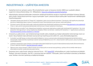INDUSTRYHACK – LISÄTIETOA AIHEESTA
• Hackathon-termi	on	syntynyt	vuonna	-99	ja	hackathonien suosio	on	kasvanut	etenkin	2000-luvun	puolivälin	jälkeen.	
Laajemmin	tietoa	aiheesta	löytyy	mm.	Wikipediasta:	https://en.wikipedia.org/wiki/Hackathon.
• Industryhackia vastaavia	teollisuuden	innovointiin	keskittyviä	hackathon-sarjoja	ei	maailmalta	selvityksen	kuluessa	löytynyt,	
joten	ainakin	Industryhack-toiminnan	laajuus	huomioiden	Suomi	vaikuttaa	olevan	teollisuuden	hackathonien edelläkävijöitä	
maailmanlaajuisesti.
• Lähimpänä	teemaa	ovat	Internet	of	Things (IoT)	-hackathonit,	joskin	niissä	on	yleensä	enemmän	IT-painotusta,	eikä	tapahtumissa	keskitytä	
yksittäisen	hyödyntäjäyrityksen	tuotteisiin	ja	palveluihin	kuten	Industryhackeissa vaan	yleiseen	ratkaisukehitykseen.
• GE	järjesti	vuonna	2015	kaksi	teollisuuden	sovellusten	kehittämiseen	keskittyvää	hackathonia Australiassa	(http://gereports.com.au/gehack/).	
Yritys	on	myös	aiemmin	järjestänyt	kodinkoneiden	kehittämiseen	liittyvän	hackathoninAmerikassa.
• Mielenkiintoinen	esimerkki	IT-alan	ulkopuolisesta	hackathon-sarjasta	ovat	rakennettuun	ympäristöön	keskittyvät	AEC	Hackathonit.	Yksi	niistä	
järjestettiin	Helsingissä	Slush-startup-tapahtuman	yhteydessä	Teklanisännöimänä.	Lisätietoa	AEC	Hackathon2.7	-tapahtumasta	osoitteessa:	
http://aechackathon.com/aec-hackathon-2-7-helsinki/.
• Innovointi	ja	uudistuminen	ovat	tärkeitä	teemoja	monelle	isolle	yritykselle	ja	yritykset	edistävätkin	näitä	teemoja	monin	eri
tavoin.	Osa	yrityksistä	myös	aktiivisesti	seuraa	startup-maailmaa	ja	etsii	sieltä	mm.	uusia	yhteistyökumppaneita.
• Esimerkiksi	Lassila&Tikanoja on	tehnyt	yhteistyötä	ZenRoboticsin kanssa	automatisoidun	jätteidenkäsittelyjärjestelmän	kehittämiseksi	ja	
testaamiseksi.	Konecranesilla	on	puolestaan	sisäinen	startup-kiihdyttämöja	se	on	mm.	ostanut	Suomen	teollisuusosan,	josta	on	syntynyt	Agilon
varastoliiketoiminta.
• Lisätietoa	suomalaisten	isojen	yritysten	ja	startuppienyhteistyöstä	löytää	Sami	Kuuselan	Elinkeinoelämän	keskusliitolle	2014	toimittamasta	
Erilaiset-raportista	(lisätietoa:	http://bit.ly/erilaiset_raportti).
• Saksassa	muun	muassa	Siemens	ja	Bosch	etsivät	uusia	yrityksiä	joilta	ne	voisivat	ostaa	palveluja,	sijoittaa	niihin	tai	tehdä	niiden	kanssa	
yhteistyötä	esimerkiksi	markkinalanseerauksen	kanssa.
• Suomessa	toimii	myös	Finnish Industrial	Internet	Forum	– FIIF	(www.fiif.fi)	-yhteistyöfoorumi,	jonka	tavoitteena	on	yhdistää	
Teollisen	internetin	toimijoita.	Osa	FIIF:n toimintaa	ovat	Jam Sessions -tilaisuudet,	joissa	kuunnellaan	alustuksia	ja	ideoidaan	
uusia	Teollisen	internetin	palveluja	ja	hyödyntämistapoja.
Team	Finland	Future	Watch	-raportti – Digitalisaatioesimerkkejä teollisuudelle –
www.insyke.fi
14
 