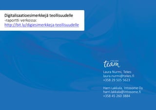 Laura	Nurmi,	Tekes
laura.nurmi@tekes.fi
+358	29	505	5623
Harri	Lakkala,	Intosome	Oy
harri.lakkala@intosome.fi
+358	45	260	3884
Digitalisaatioesimerkkejä teollisuudelle	
-raportti	verkossa:	
http://bit.ly/digiesimerkkeja-teollisuudelle	
 
