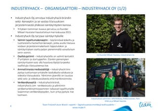 Industryhack-ydintiimi:	Ville	Riikkala,	Pekka Sivonen,	Petri	
Vilén ja	ja	Mikael	Hautala.
INDUSTRYHACK – ORGANISAATTORI	– INDUSTRYHACK OY	(1/2)
• Industryhack Oy	omistaa	Industryhack-brändin	
sekä	-konseptin	ja	se	vastaa	tilaisuuksien	
järjestämisestä	yhdessä	isäntäyritysten	kanssa.	
• Yrityksen	toiminnan	kuvaus	perustuu	co-founder
Mikael	Hautalan	haastatteluun	marraskuussa	2015.
• Industryhack Oy	tarjoaa	isäntäyrityksille:
• Valmiin	tapahtumakonseptin	– käytännössä	kokeiltu	ja	
tuotteistettu	hackathon-konsepti,	jonka	avulla	tilaisuus	
voidaan	järjestää	ennakoitavin	lopputuloksin	ja	
isäntäyrityksen	osalta	paljon	pienemmällä	vaivalla	kuin	
omin	voimin.
• Osallistujatiimit	– Industryhackilla on	valmiit	kontaktit	
IT-yrityksiin	ja	startuppeihin.	Etenkin	pienempien	
isäntäyritysten	voisi	olla	haastava	löytää	tarpeeksi	
osallistujia	tilaisuuteensa	itse.
• Ammattimaisia	mediasisältöjä	– Industryhack-tiimi	
pystyy	tuottamaan	yrityksille	laadukkaita	valokuvia	ja	
videoita	tilaisuuksista.	Ydintiimin	jäsenillä	on	taustaa	
sekä	valo- ja	videokuvauksesta	että	markkinoinnista.
• Verkkonäkyvyyttä	– Industryhack-brändi,	
industryhack.com -verkkosivusto	ja	ydintiimin	
verkkomarkkinointiosaaminen	takaavat	tapahtumalle	
laajemman	verkkonäkyvyyden,	kuin	yritys	pystyisi	itse	
luomaan.
Team	Finland	Future	Watch	-raportti	– Digitalisaatioesimerkkejä	teollisuudelle	–
www.insyke.fi
4
Co-founder	Mikael	Hautala,	Industryhack Oy
 