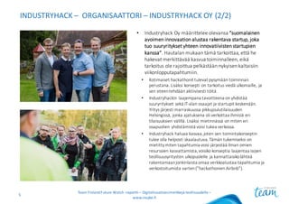 INDUSTRYHACK – ORGANISAATTORI	– INDUSTRYHACK OY	(2/2)
• Industryhack Oy	määrittelee	olevansa	”suomalainen	
avoimen	innovaation	alustaa	rakentava	startup,	joka	
tuo	suuryritykset	yhteen	innovatiivisten	startupien
kanssa”.	Hautalan	mukaan	tämä	tarkoittaa,	että	he	
hakevat	merkittävää	kasvua	toiminnalleen,	eikä	
tarkoitus	ole	rajoittua	pelkästään	nykyisen	kaltaisiin	
viikonlopputapahtumiin.
• Kotimaiset	hackathonit tulevat	pysymään	toiminnan	
perustana.	Lisäksi	konsepti	on	tarkoitus	viedä	ulkomaille,	ja	
sen	eteen	tehdään	aktiivisesti	töitä.
• Industryhackin laajempana	tavoitteena	on	yhdistää	
suuryritykset	sekä	IT-alan	osaajat	ja	startupit keskenään.	
Yritys	järjesti	marraskuussa	pikkujoulutilaisuuden	
Helsingissä,	jonka	ajatuksena	oli	verkottaa	ihmisiä	eri	
tilaisuuksien	välillä.	Lisäksi	mietinnässä	on	miten	eri	
osapuolien	yhdistämistä	voisi	tukea	verkossa.
• Industryhack haluaa	kasvaa,	joten	sen	toimintakonseptin	
tulee	olla	helposti	skaalautuva.	Tämän	tukemiseksi	on	
mietitty	miten	tapahtumia	voisi	järjestää	ilman	omien	
resurssien	kasvattamista,	voisiko	konseptia	laajentaa	isojen	
teollisuusyritysten	ulkopuolelle	ja	kannattaisiko	lähteä	
rakentamaan	jonkinlaista	omaa	verkkoalustaa	tapahtumia	ja	
verkostoitumista	varten	(”hackathonien Airbnb”).	
Team	Finland	Future	Watch	-raportti	– Digitalisaatioesimerkkejä	teollisuudelle	–
www.insyke.fi
5
 