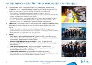 INDUSTRYHACK – ISÄNTÄYRITYKSEN KOKEMUKSIA	– FASTEMS (1/2)
• Fastems järjesti	toisen	Industryhackin eli	”Hackthe Factory”	-tapahtuman	
toukokuussa	2015.	Tilaisuuteen	kuului	sisävesiristeily	ja	tehdaskierros	sekä	itse	
hackathon-tapahtuma	Fastemsin tiloissa	Tampereen	Lahdesjärvellä.	
• Fastems-konserni	tarjoaa	ratkaisuja	kappaletavaran	käsittelyyn	ja	tuotannon	
automatisointiin.	Konsernin	liikevaihto	on	70	miljoonaa	euroa	vuodessa	ja	se	työllistää	360	
henkeä,	joista	Suomessa	työskentelee	210	henkeä.
• Tilaisuudessa	oli	mukana	9	osallistujatiimiä	ja	noin	15	henkeä	Fastemsilta tapahtuman	eri	
vaiheissa.	Päävastuussa	Industryhack-tapahtuman	järjestämisestä	Fastemsilla oli	Chief
Information Officer (CIO)	Janne	Kivisellä,	jonka	haastatteluun	kuvaus	perustuu.
• Kokemukset: Fastemsille jäi	erittäin	hyvät	kokemukset	hackathon-viikonlopusta	ja	
heidät	yllätti	etenkin,	millaisia	tuloksia	tiimit	saivat	aikaan	yhden	viikonlopun	
aikana.
• Esitellyt	ideat	ja	demot	sisälsivät	mm.	työnohjausta	älykelloa	hyödyntäen,	toiminnan	
pelillistämistäja	visualisointia	sekä	datankeruuta	ja	datan	analysointia.	Voittajaksi	valittiin	IT-
yritys	Cybercomin tiimi,	joka	voitti	1	500	euron	palkinnon.
• Hyödyt:
• Uusia	ideoita	ja	vahvistusta	omille	ajatuksille– osa	ajatuksista	oli	ollut	esillä	jo	sisäisesti,	
mutta	niiden	lisäksi	tapahtumasta	saatiin	myös	kokonaan	uusia	ideoita.	Tilaisuuden	tuloksia	
on	hyödynnetty	ja	jatkojalostettu	tuotekehityksessä.
• Verkostoituminen	ja	kumppanien	kartoittaminen	– Fastems sai	hyvän	käsityksen	
suomalaisista	IT-yrityksistä	ja	Teollisen	internetin	-startupeista sekä	sai	luotua	kontakteja	
alan	toimijoihin.
• Oman	henkilöstön	innostaminen – Tapahtuma	on	edistänyt	Fastemsinsisäistä	
innovaatiotoimintaa	sekä	nopeisiin	käytännön	kokeiluihin	perustuvaa	toimintamallia	
tuote/palvelukonseptoinnissa	ja	-kehityksessä.
• Työantajakuvan	rakentaminen – Fastems mielletään	edelleen	perinteiseksi	
teollisuusyritykseksi,	vaikka	ohjelmistoilla	on	suuri	merkitys	sen	tuotteissa.	Tapahtuma	nosti	
yrityksen	profiilia	ja	paransi	tunnettuutta	IT-osaajien	keskuudessa.
Team	Finland	Future	Watch	-raportti – Digitalisaatioesimerkkejä teollisuudelle –
www.insyke.fi
6
Fastemsin henkilöstöä	Industryhackissa.
 
