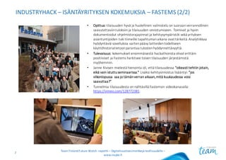 INDUSTRYHACK – ISÄNTÄYRITYKSEN KOKEMUKSIA	– FASTEMS (2/2)
• Opittua: tilaisuuden	hyvä	ja	huolellinen	valmistelu	on	suoraan	verrannollinen	
saavutettaviin	tuloksiin	ja	tilaisuuden	onnistumiseen.	Toimivat	ja	hyvin	
dokumentoidut	ohjelmistorajapinnat	ja	kehitysympäristöt	sekä yrityksen	
asiantuntijoiden	tuki	tiimeille	tapahtuman	aikana	ovat	tärkeitä.	Analytiikkaa	
hyödyntäviä	sovelluksia	varten	pääsy	laitteiden	todelliseen	
käyttöhistoriatietoon	parantaa	tulosten	hyödynnettävyyttä.
• Tulevaisuus: kokemukset	ensimmäisestä	hackathonista olivat	erittäin	
positiiviset	ja	Fastems harkitsee	toisen	tilaisuuden	järjestämistä	
myöhemmin.
• Janne	Kivisen	mielestä	hienointa	oli,	että	tilaisuudessa	”oikeasti	tehtiin	jotain,	
eikä	vain	istuttu	seminaarissa.” Lisäksi	kehitysinnostus	lisääntyi:	”jos	
viikonlopussa	 saa	jo	tämän	verran	aikaan,	mitä	kuukaudessa	voisi	
saavuttaa?”
• Tunnelmia	tilaisuudesta	on	nähtävillä	Fastemsin videokanavalla:	
https://vimeo.com/128772381.
Team	Finland	Future	Watch	-raportti – Digitalisaatioesimerkkejä teollisuudelle –
www.insyke.fi
7
 