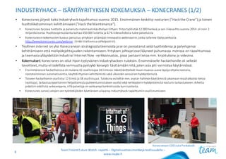 INDUSTRYHACK – ISÄNTÄYRITYKSEN KOKEMUKSIA	– KONECRANES (1/2)
• Konecranes	järjesti	kaksi	Industryhack-tapahtumaa	vuonna	2015.	Ensimmäinen	keskittyi	nosturien	(”Hackthe Crane”)	ja	toinen	
huoltoliiketoiminnan	kehittämiseen(”Hack theMaintenance”).
• Konecranes	tarjoaa	tuotteita	ja	palveluita	materiaalinkäsittelyyn	liittyen.	Yritys	työllistää	12	000	henkeä	ja	sen	liikevaihto	vuonna	2014	oli	noin	2	
miljardia	euroa.	Huoltosopimuskanta	kattaa	450	000	laitetta	ja	42	%	liikevaihdosta	tulee	palveluista
• Konecranesin	kokemusten	kuvaus	perustuu	yrityksen	pitämään	innovaatio-webinaariin,	jonka	tallenne	löytyy	verkosta:	
http://www.konecranes.com/webinar (linkki	tilattavissa	sähköpostiin).
• Teollinen	internet	on	yksi	Konecranesin	strategisista	teemoista	ja	se	on	panostanut	sekä	tuotteidensa	ja	palvelujensa	
kehittämiseen	että	mielipidejohtajuuden	rakentamiseen.	Yrityksen	johtajat	ovat	käyneet	puhumassa	monissa	eri	tapahtumissa	
ja	teemasta	ylläpidetään	Industrial	Internet	Now -verkkosivustoa,	jossa	jaetaan	tietoa	mm.	kirjoituksina	ja	videoina.
• Kokemukset: Konecranes	on	ollut	hyvin	tyytyväinen	Industryhackien tuloksiin.	Ensimmäiselle	hackathonille oli	selkeät	
tavoitteet,	mutta	ei	todellista	varmuutta	pystyykö	konsepti	täyttämään	niitä,	joten	asia	piti	varmistaa	käytännössä.
• Ensimmäisessä	hackathonissa oli	mukana	41	osallistujaa	16	tiimissä.	Ideat	käsittelivät	muun	muassa	uusia	tapoja	ohjata	nosturia,	
nostotoiminnan	automatisointia,	käyttöliittymien	kehittämistä	sekä	ulkoisten	sensorien	hyödyntämistä.
• Toiseen	hackathoniinosallistui	12	tiimiä	ja	38	osallistujaa.	Tuloksina	esiteltiin	mm.	avatar-hahmon	käyttämistä	jakamaan	reaaliaikaista	tietoa	
(voittaja),	tarkastusraportoinnin	helpottamista	puheentunnistuksen	avulla	sekä	nelikopterin	hyödyntämistä	nosturin	tarkastukseen.	Aihetta	
pidettiin	edellistä	vaikeampana,	sillä	palveluja	on	vaikeampi	konkretisoida	kuin	tuotteita.
• Konecranes	sanoo	satojen	sen	työntekijöiden	käyttäneen	aikaansa	Industryhack-tapahtumiin	osallistumiseen.
Team	Finland	Future	Watch	-raportti – Digitalisaatioesimerkkejä teollisuudelle –
www.insyke.fi
8
Konecranesin	CDO	Juha	Pankakoski
 