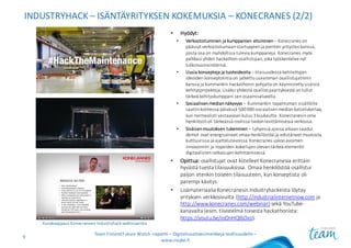 INDUSTRYHACK – ISÄNTÄYRITYKSEN KOKEMUKSIA	– KONECRANES (2/2)
• Hyödyt:
• Verkostoituminen	ja	kumppanien	etsiminen– Konecranes	on	
päässyt	verkostoitumaan	startuppienja	pienten	yritysten	kanssa,	
joista	osa	on	mahdollisia	tulevia	kumppaneja.	Konecranes	myös	
palkkasi	yhden	hackathon-osallistujan,	joka	työskentelee	nyt	
tutkimusinsinöörinä.
• Uusia	konsepteja	ja	tuoteideoita – tilaisuudessa	kehitettyjen	
ideoiden	konseptointia	on	jatkettu	useamman	osallistujatiimin	
kanssa	ja	kummankin	hackathonin pohjalta	on	käynnistetty	sisäisiä	
kehitysprojekteja.	Lisäksi	yhdestä	osallistujayrityksestä	on	tullut	
tärkeä	kehityskumppani	sen	osaamisalueella.
• Sosiaalisen	median	näkyvyys	– Kummankin	tapahtuman	sisällöille	
saatiin	kolmessa	päivässä	500	000	sosiaalisen	median	katselukertaa,	
kun	normaalisti	vastaavaan	kuluu	3	kuukautta.	Konecranesin	oma	
henkilöstö	oli	tärkeässä	roolissa	tiedon	levittämisessä	verkossa.
• Sisäisen	muutoksen	tukeminen – Lyhyessä	ajassa	aikaan	saadut	
demot	ovat	energisoineet omaa	henkilöstöä	ja	edistäneet	muutosta	
kulttuurissa	ja	ajattelutavoissa.	Konecranes	uskoo	avoimen	
innovoinnin	ja	nopeiden	kokeilujen	olevan	tärkeä	elementti	
digitaalisten	ratkaisujen	kehittämisessä.
• Opittua: osallistujat	ovat	kiitelleet	Konecranesia	erittäin	
hyvästä	tuesta	tilaisuuksissa.	Omaa	henkilöstöä	osallistui	
paljon	etenkin	toiseen	tilaisuuteen,	kun	konseptista	oli	
parempi	käsitys.
• Lisämateriaalia Konecranesin Industryhackeista löytyy
yrityksen verkkosivuilta (http://industrialinternetnow.com ja
http://www.konecranes.com/webinar) sekä YouTube-
kanavalta (esim.	tiivistelmä toisesta hackathonista:	
https://youtu.be/ioOnHQl6Oxo).
Team	Finland	Future	Watch	-raportti – Digitalisaatioesimerkkejä teollisuudelle –
www.insyke.fi
9
Kuvakaappaus	Konecranesin	Industryhack-webinaarista
 