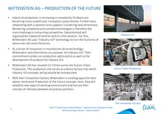 WITTENSTEIN	AG	– PRODUCTION	OF	THE	FUTURE
• Industrial	production	is	increasing	in	complexity:	Products	are	
becoming	more	customized,	innovation	cycles	shorter.	Furthermore,	
networking	with	customers	and	suppliers	is	entering	new	dimensions.	
Mastering	complexity	and	complex	technologies	is	therefore	the	
main	challenge	in	remaining	competitive.	Decentralized	self-
organization	instead	of	central	control	is	the	solution.	For	this,	
Wittenstein	AG	uses	"Industry	4.0"	technology	to	turn	the	factories	of	
tomorrow	into	smart	factories.
• As	a	driver	of	innovation	in	mechatronic	drive	technology,	
Wittenstein	sees	themselves	as	a	pioneer	for	Industry	4.0.	Their	
commitment	centers	on	production	optimization	as	well	as	the	
development	of	products	for	Industry	4.0.
• Wittenstein	AG	has	invested	12	million	euros	into	Future	Urban	
Production.	The	production	site	serves	as	a	demo	factory	into	which	
Industry	4.0	concepts	will	gradually	be	incorporated.
• With	their	Innovation	Factory,	Wittenstein	is	creating	space	for	their	
above	mentioned	Production	of	the	Future	concept.	Here,	they	will	
establish	new	types	of	working	environment	and	live	out	their	
concept	of	interplay	between	all	process	partners.
Team	Finland	Future	Watch	Report	– Digitalization	Examples	for	the	
Manufacturing	Industry	– www.insyke.fi
3
Industry	4.0
Future	Urban	Production
The	Innovation	Factory
 