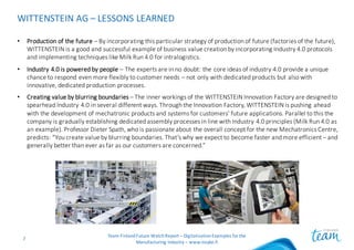 WITTENSTEIN	AG	– LESSONS	LEARNED
Team	Finland	Future	Watch	Report	– Digitalization	Examples	for	the	
Manufacturing	Industry	– www.insyke.fi
7
• Production	of	the	future – By	incorporating	this	particular	strategy	of	production	of	future	(factories	of	the	future),	
WITTENSTEIN	is	a	good	and	successful	example	of	business	value	creation	by	incorporating	Industry	4.0	protocols	
and	implementing	techniques	like	Milk	Run	4.0	for	intralogistics.
• Industry	4.0	is	powered	by	people	– The	experts	are	in	no	doubt:	the	core	ideas	of	industry	4.0	provide	a	unique	
chance	to	respond	even	more	flexibly	to	customer	needs	– not	only	with	dedicated	products	but	also	with	
innovative,	dedicated	production	processes.	
• Creating	value	by	blurring	boundaries	– The	inner	workings	of	the	WITTENSTEIN	Innovation	Factory	are	designed	to	
spearhead	Industry	4.0	in	several	different	ways.	Through	the	Innovation	Factory,	WITTENSTEIN	is	pushing	ahead	
with	the	development	of	mechatronic	products	and	systems	for	customers’	future	applications.	Parallel	to	this	the	
company	is	gradually	establishing	dedicated	assembly	processes	in	line	with	Industry	4.0	principles	(Milk	Run	4.0	as	
an	example).	Professor	Dieter	Spath,	who	is	passionate	about	the	overall	concept	for	the	new	Mechatronics	Centre,	
predicts:	“You	create	value	by	blurring	boundaries.	That’s	why	we	expect	to	become	faster	and	more	efficient	– and	
generally	better	than	ever	as	far	as	our	customers	are	concerned.”
 