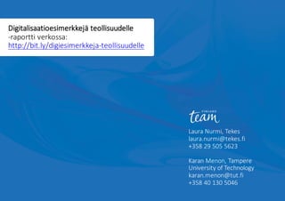 Laura	Nurmi,	Tekes
laura.nurmi@tekes.fi
+358	29	505	5623
Karan	Menon,	Tampere	
University of	Technology
karan.menon@tut.fi
+358	40	130	5046
Digitalisaatioesimerkkejä teollisuudelle	
-raportti	verkossa:	
http://bit.ly/digiesimerkkeja-teollisuudelle	
 