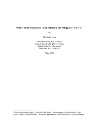 Politics and Economics of Land Reform in the Philippines: a survey∗

                                                By

                                         Nobuhiko Fuwa

                               Chiba University, 648 Matsudo,
                             Matsudo-City, Chiba, 271-8510 Japan
                                fuwa@midori.h.chiba-u.ac.jp
                                 Phone/Fax: 81-47-308-8932

                                            May, 2000




∗
 A background paper prepared for a World Bank Study, Dynamism of Rural Sector Growth: Policy
Lessons from East Asian Countries. The author acknowledges helpful comments by Arsenio Balisacan.
 