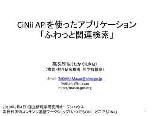 CiNii APIを使ったアプリケーション
            「ふわっと関連検索」


                 高久雅生（たかくまさお）
              （物質・材料研究機構 科学情報室）

               Email: TAKAKU.Masao@nims.go.jp
                       Twitter: @tmasao
                      http://masao.jpn.org



2010年6月4日・国立情報学研究所オープンハウス
                                                1
次世代学術コンテンツ基盤ワークショップ「いつでもCiNii、どこでもCiNii」
 