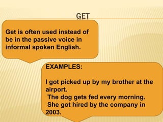 GET
Get is often used instead of
be in the passive voice in
informal spoken English.
EXAMPLES:
I got picked up by my brother at the
airport.
The dog gets fed every morning.
She got hired by the company in
2003.
 
