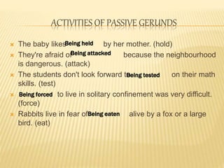 ACTIVITIES OF PASSIVE GERUNDS
 The baby likes by her mother. (hold)
 They're afraid of because the neighbourhood
is dangerous. (attack)
 The students don't look forward to on their math
skills. (test)
 to live in solitary confinement was very difficult.
(force)
 Rabbits live in fear of alive by a fox or a large
bird. (eat)
Being held
Being attacked
Being tested
Being forced
Being eaten
 