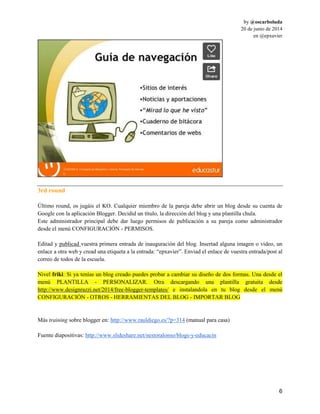 by @oscarboluda
20 de junio de 2014
en @epxavier
6
3rd round
Último round, os jugáis el KO. Cualquier miembro de la pareja debe abrir un blog desde su cuenta de
Google con la aplicación Blogger. Decidid un título, la dirección del blog y una plantilla chula.
Este administrador principal debe dar luego permisos de publicación a su pareja como administrador
desde el menú CONFIGURACIÓN - PERMISOS.
Editad y publicad vuestra primera entrada de inauguración del blog. Insertad alguna imagen o video, un
enlace a otra web y cread una etiqueta a la entrada: “epxavier”. Enviad el enlace de vuestra entrada/post al
correo de todos de la escuela.
Nivel friki: Si ya tenías un blog creado puedes probar a cambiar su diseño de dos formas. Una desde el
menú PLANTILLA - PERSONALIZAR. Otra descargando una plantilla gratuita desde
http://www.designrazzi.net/2014/free-blogger-templates/ e instalandola en tu blog desde el menú
CONFIGURACIÓN - OTROS - HERRAMIENTAS DEL BLOG - IMPORTAR BLOG
Más training sobre blogger en: http://www.rauldiego.es/?p=314 (manual para casa)
Fuente diapositivas: http://www.slideshare.net/nestoralonso/blogs-y-educacin
 