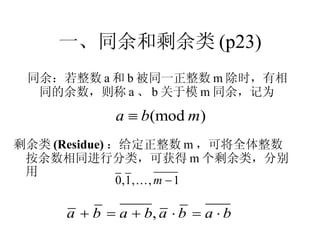 一、同余和剩余类 (p23) 同余 ：若整数 a 和 b 被同一正整数 m 除时，有相同的余数，则称 a 、 b 关于模 m 同余，记为 剩余类 (Residue) ：给定正整数 m ，可将全体整数按余数相同进行分类，可获得 m 个剩余类，分别用 