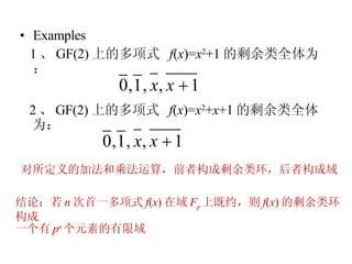 Examples 1 、 GF(2) 上的多项式  f ( x )= x 2 +1 的剩余类全体为：  2 、 GF(2) 上的多项式  f ( x )= x 2 + x +1 的剩余类全体为：  对所定义的加法和乘法运算，前者构成剩余类环，后者构成域 结论：若 n 次首一多项式 f ( x ) 在域 F p 上既约，则 f ( x ) 的剩余类环构成 一个有 p n 个元素的有限域 