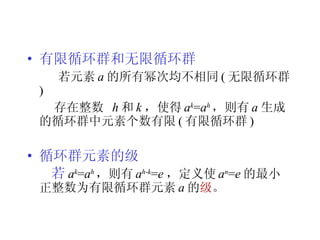 有限循环群和无限循环群 若元素 a 的所有幂次均不相同 ( 无限循环群 ) 存在整数  h 和 k ，使得 a k = a h ，则有 a 生成的循环群中元素个数有限 ( 有限循环群 ) 循环群元素的级 若 a k = a h ， 则有 a h - k = e ， 定义使 a n = e 的最小正整数为有限循环群元素 a 的 级 。 