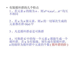 有限循环群的几个特点 1 、若元素 a 的级为 n ，则 a 0 = e , a , a 2 ,…a n -1 均互不相同 2 、若 a 为 n 级元素，则 a 的一切幂次生成的元素都在群 G ( a ) 中 3 、凡是循环群必是可换群 4 、可换群 G 中的每一个元素 a 都能生成一个循环群。若 a 为有限级，则生成有限循环群，  a 的级即为循环群中元素的个数 ( 循环群的阶 ) 