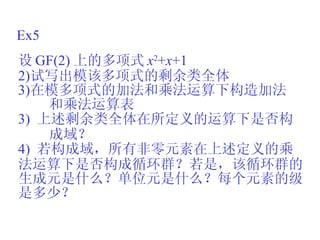 Ex5 设 GF(2) 上的多项式 x 2 + x +1 试写出模该多项式的剩余类全体 在模多项式的加法和乘法运算下构造加法 和乘法运算表 3)  上述剩余类全体在所定义的运算下是否构 成域？ 4)  若构成域，所有非零元素在上述定义的乘 法运算下是否构成循环群？若是，该循环群的 生成元是什么？单位元是什么？每个元素的级 是多少？ 