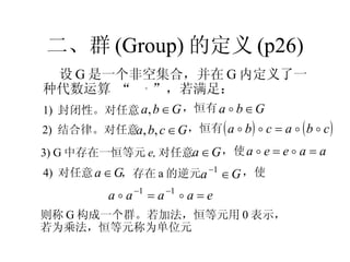 二、群 (Group) 的定义 (p26) 设 G 是一个非空集合，并在 G 内定义了一种代数运算 “  。 ”，若满足： 则称 G 构成一个群。若加法，恒等元用 0 表示， 若为乘法，恒等元称为单位元 1)  封闭性。对任意 ，恒有 2)  结合律。对任意 ，恒有 3) G 中存在一恒等元 e, 对任意 ，使 4)  对任意 ，存在 a 的逆元 ，使 