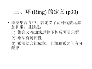 三、环 (Ring) 的定义 (p30) 非空集合 R 中，若定义了两种代数运算加和乘，且满足： 1)  集合 R 在加法运算下构成阿贝尔群 2)  乘法有封闭性 3)  乘法结合律成立，且加和乘之间有分配律 