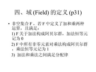 四、域 (Field) 的定义 (p31) 非空集合 F ，若 F 中定义了加和乘两种运算，且满足： 1) F 关于加法构成阿贝尔群，加法恒等元记为 0 2) F 中所有非零元素对乘法构成阿贝尔群，乘法恒等元记为 1 3)  加法和乘法之间满足分配律 