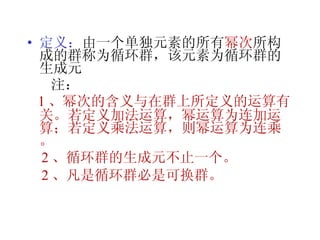定义： 由一个单独元素的所有 幂次 所构成的群称为循环群，该元素为循环群的生成元 注：  1 、幂次的含义与在群上所定义的运算有关。若定义加法运算，幂运算为连加运算；若定义乘法运算，则幂运算为连乘。 2 、循环群的生成元不止一个。 2 、凡是循环群必是可换群。 