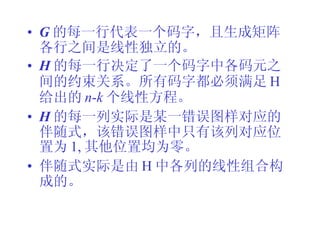 G 的每一行代表一个码字，且生成矩阵各行之间是线性独立的。 H 的每一行决定了一个码字中各码元之间的约束关系。所有码字都必须满足 H 给出的 n - k 个线性方程。 H 的每一列实际是某一错误图样对应的伴随式，该错误图样中只有该列对应位置为 1, 其他位置均为零。 伴随式实际是由 H 中各列的线性组合构成的。 