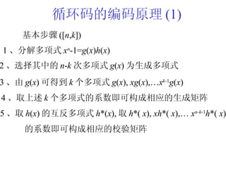 循环码的编码原理 (1) 基本步骤 ([ n , k ]) 1 、分解多项式 x n -1= g ( x ) h ( x ) 2 、选择其中的 n - k 次多项式 g ( x ) 为生成多项式 3 、由 g ( x ) 可得到 k 个多项式 g ( x ),  xg ( x ),… x k- 1 g ( x ) 4 、取上述 k 个多项式的系数即可构成相应的生成矩阵 5 、取 h ( x ) 的互反多项式 h *( x ), 取 h *(  x ),  xh *(  x ),…  x n-k -1 h *(  x ) 的系数即可构成相应的校验矩阵 