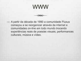 WWW
 A partir da década de 1990 a comunidade Fluxus
começou a se reorganizar através da internet e
comunidades on-line em todo mundo trocando
experiências reais de poesias visuais, performances
culturais, música e vídeo.

 