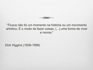 “Fluxus não foi um momento na história ou um movimento
artístico. É o modo de fazer coisas, (...) uma forma de viver
e morrer.”

Dick Higgins (1938-1998)

 