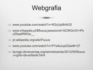Webgrafia
 www.youtube.com/watch?v=W2yUp9hAV2I
 www.infopedia.pt/$fluxus;jsessionid=GCfKGvIO+iPk
cZ5qx6fWDw__
 pt.wikipedia.org/wiki/Fluxus
 www.youtube.com/watch?v=P7wfaJupGQw#t=27
 lounge.obviousmag.org/semiotizando/2012/05/fluxus
-o-grito-da-antiarte.html

 