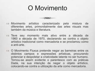O Movimento
 Movimento artístico caracterizado pela mistura de
diferentes artes, primordialmente das artes visuais mas
também da música e literatura.
 Teve seu momento mais ativo entre a década de
1960 e década de 1970, declarando se contra o objeto
artístico tradicional como mercadoria e se proclamou como
a anti-arte.
 O Movimento Fluxus pretende negar as barreiras entre os
distintos campos e expressões artísticas, procurando
potenciar e despoletar a criatividade latente no ser humano.
Tornou-se assim evidente o parentesco com as práticas
Dada, na sua intenção de negar o objeto artístico,
colocando-se contra a utilização da arte como mercadoria.

 