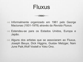 Fluxus
 Informalmente organizado em 1961 pelo George
Maciunas (1931-1978) através da Revista Fluxus.
 Estendeu-se para os Estados Unidos, Europa e
Japão.
 Alguns dos artistas que se associaram ao Fluxus,
Joseph Beuys, Dick Higgins, Gustav Metzger, Nam
June Paik,Wolf Vostell e Yoko Ono.

 