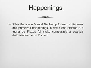 Happenings
 Allan Kaprow e Marcel Duchamp foram os criadores
dos primeiros happenings, o estilo dos artistas e a
teoria do Fluxus foi muito comparada a estética
do Dadaísmo e do Pop art.

 