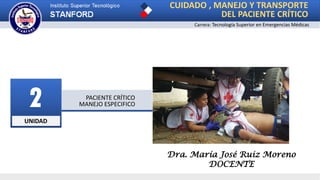 UNIDAD
2 PACIENTE CRÍTICO
MANEJO ESPECIFICO
CUIDADO , MANEJO Y TRANSPORTE
DEL PACIENTE CRÍTICO
Carrera: Tecnología Superior en Emergencias Médicas
Dra. María José Ruiz Moreno
DOCENTE
 