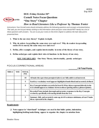 Jenkins
Eng 12CP
DUE: Friday October30th
Cornell Notes Focus Questions
“One Story” Chapter
How to Read Literature Like a Professor by Thomas Foster
Instructions: Your Cornell notes should ultimately address the following questions and concepts articulated below.
That said, you are not just merely sticking to this information alone and your notes should NOT merely be a list of
these questions with answers. You are to use your notes on the entire chapter to address the main idea points
presented here.
1. What is the one story theory? Explain in depth.
2. Why do writers keeptelling the same story over and over? Why do readers keepreading
stories if it is merely the same story over and over?
3. Define, offer examples, and explain intertextuality in terms of the theory of one story.
4. Define archetypes and explain their roles & functions in the theory of one story.
KEY VOCABULARY: One Story Theory, intertextuality, parody archetypes
FOCUS CORRECTIONAL AREAS
________/ 30 Total Points
MRS J YOU TOTAL
PTS
10 All main idea questions prompted (above) are fully addressed/answered.
5 Each key vocabulary word appears highlighted/underlined and accurately defined.
5 Key Concepts include a record ofat least 8-10 key ideas expressed directly in the
text (should appear as a balance between direct quoting and key phrases/points).
5 Recorded Notes include thorough and accurate responses to the Key Concepts
section by specifically referencing details from the text.
5 Summary fully and accurately sums up, in 6-8 sentences minimum, at least 5 main
ideas expressed in the chapter.
Requirements:
❏ Notes appear in “short-hand” techniques are used in that bullet points, indentation,
highlighting/bolding/underlining appear to organize the chapter in notation form
Brandon Hoose
 