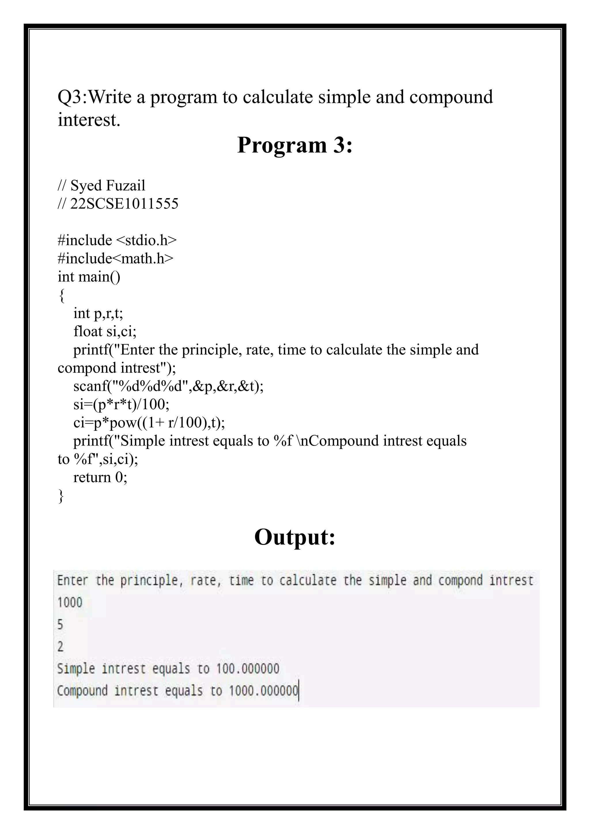 Q3:Write a program to calculate simple and compound
interest.
Program 3:
// Syed Fuzail
// 22SCSE1011555
#include <stdio.h>
#include<math.h>
int main()
{
int p,r,t;
float si,ci;
printf("Enter the principle, rate, time to calculate the simple and
compond intrest");
scanf("%d%d%d",&p,&r,&t);
si=(p*r*t)/100;
ci=p*pow((1+ r/100),t);
printf("Simple intrest equals to %f nCompound intrest equals
to %f",si,ci);
return 0;
}
Output:
 
