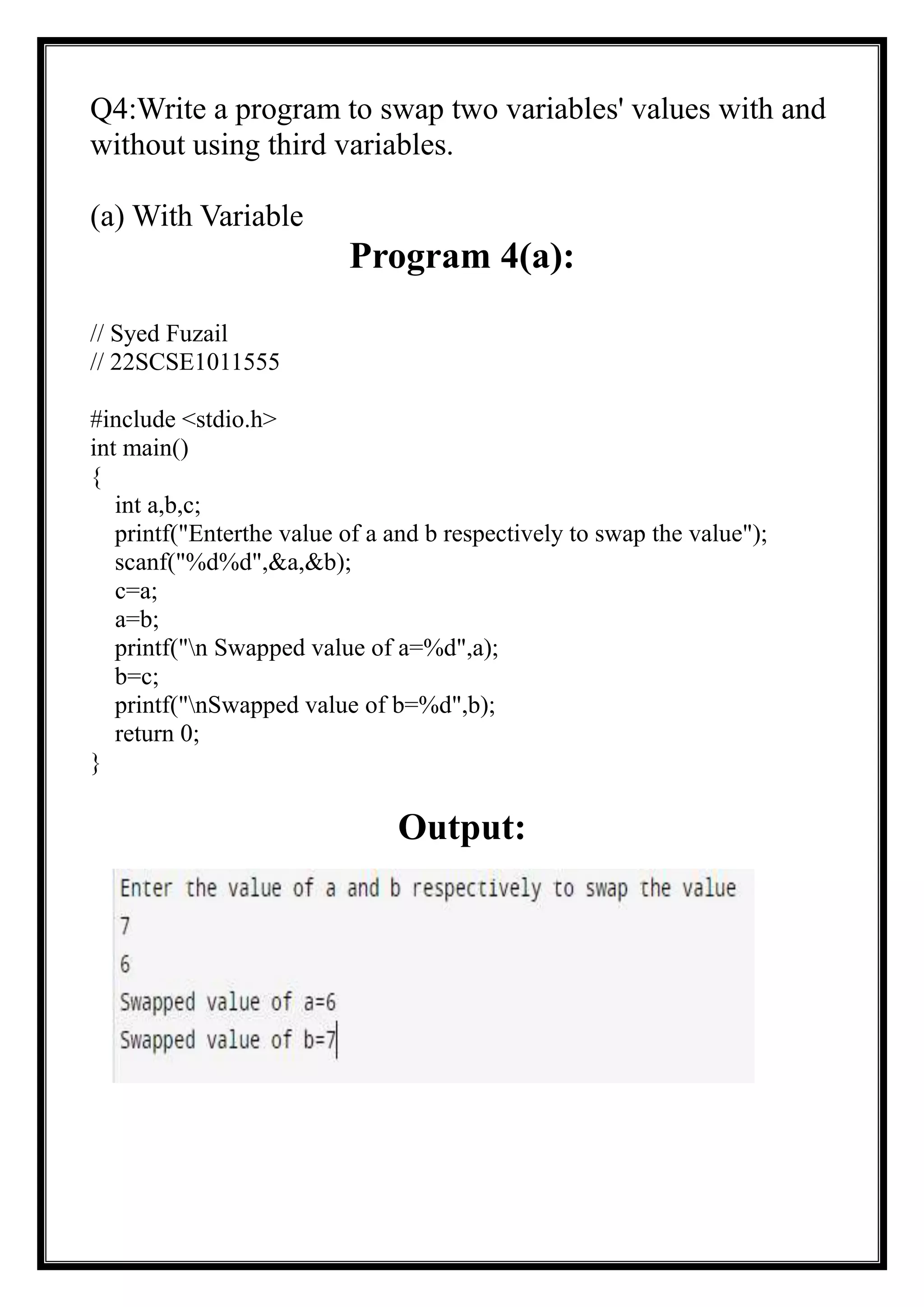 Q4:Write a program to swap two variables' values with and
without using third variables.
(a) With Variable
Program 4(a):
// Syed Fuzail
// 22SCSE1011555
#include <stdio.h>
int main()
{
int a,b,c;
printf("Enterthe value of a and b respectively to swap the value");
scanf("%d%d",&a,&b);
c=a;
a=b;
printf("n Swapped value of a=%d",a);
b=c;
printf("nSwapped value of b=%d",b);
return 0;
}
Output:
 