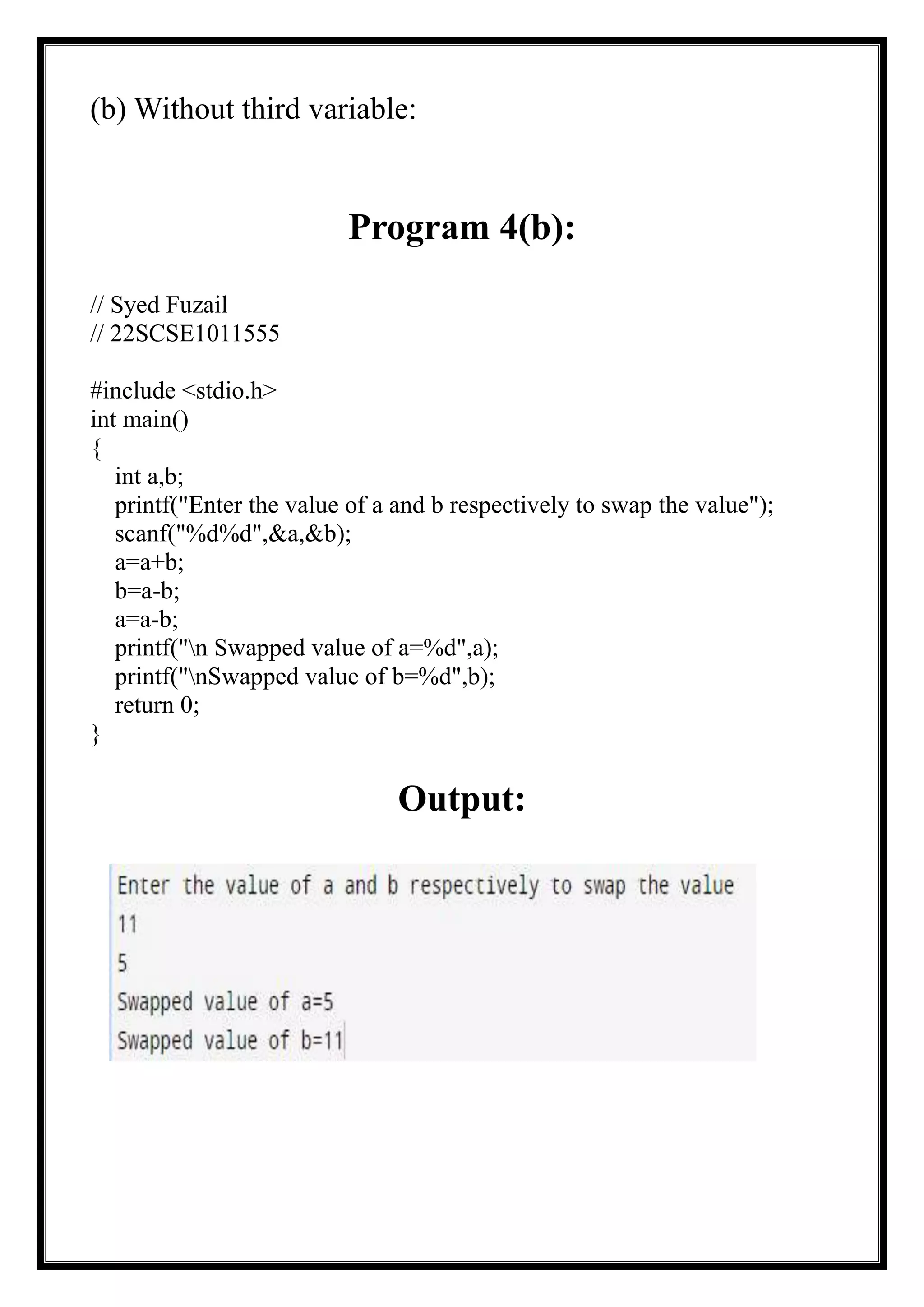 (b) Without third variable:
Program 4(b):
// Syed Fuzail
// 22SCSE1011555
#include <stdio.h>
int main()
{
int a,b;
printf("Enter the value of a and b respectively to swap the value");
scanf("%d%d",&a,&b);
a=a+b;
b=a-b;
a=a-b;
printf("n Swapped value of a=%d",a);
printf("nSwapped value of b=%d",b);
return 0;
}
Output:
 
