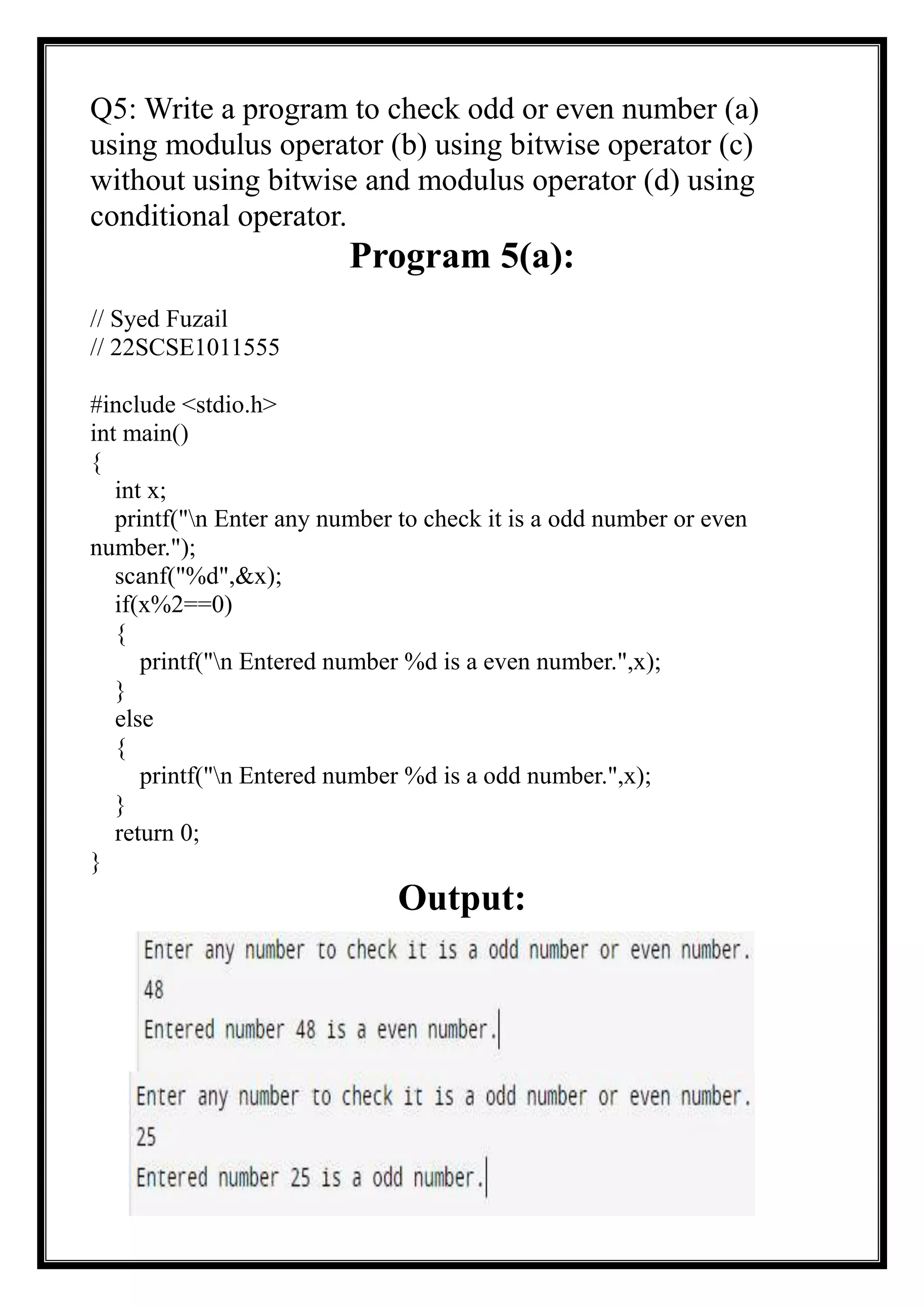 Q5: Write a program to check odd or even number (a)
using modulus operator (b) using bitwise operator (c)
without using bitwise and modulus operator (d) using
conditional operator.
Program 5(a):
// Syed Fuzail
// 22SCSE1011555
#include <stdio.h>
int main()
{
int x;
printf("n Enter any number to check it is a odd number or even
number.");
scanf("%d",&x);
if(x%2==0)
{
printf("n Entered number %d is a even number.",x);
}
else
{
printf("n Entered number %d is a odd number.",x);
}
return 0;
}
Output:
 