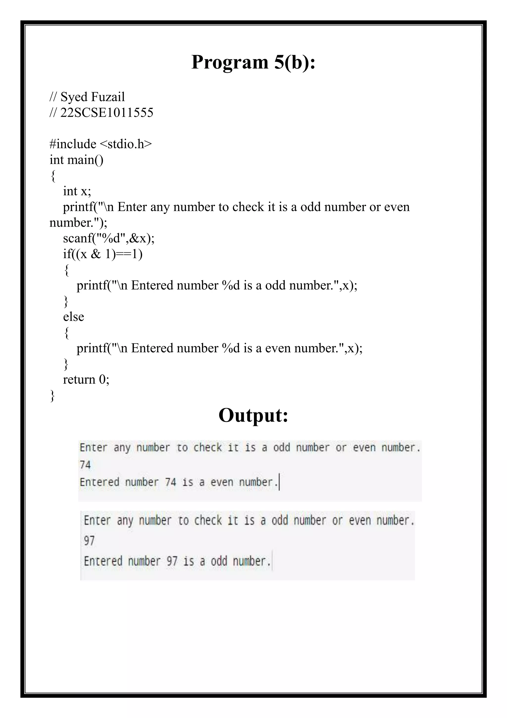Program 5(b):
// Syed Fuzail
// 22SCSE1011555
#include <stdio.h>
int main()
{
int x;
printf("n Enter any number to check it is a odd number or even
number.");
scanf("%d",&x);
if((x & 1)==1)
{
printf("n Entered number %d is a odd number.",x);
}
else
{
printf("n Entered number %d is a even number.",x);
}
return 0;
}
Output:
 