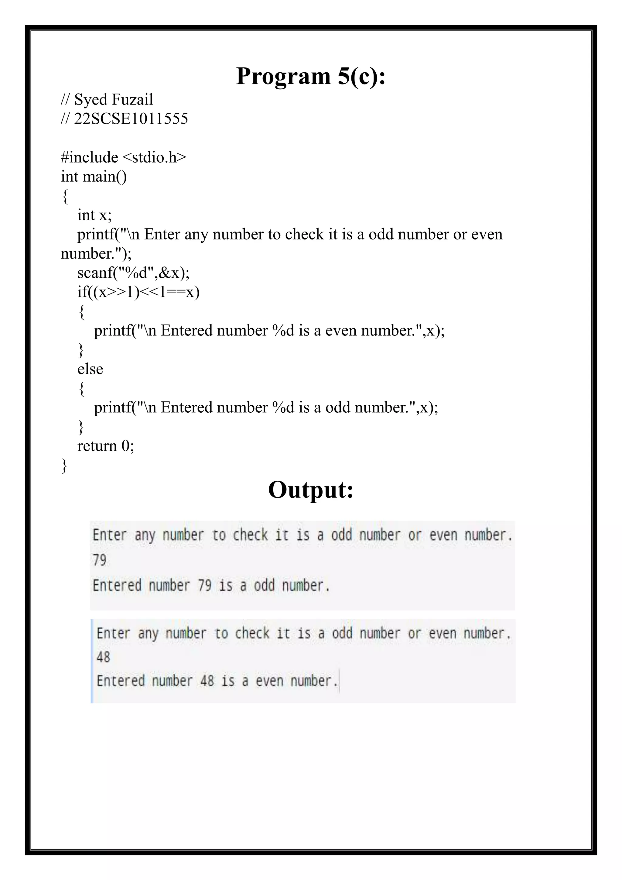 Program 5(c):
// Syed Fuzail
// 22SCSE1011555
#include <stdio.h>
int main()
{
int x;
printf("n Enter any number to check it is a odd number or even
number.");
scanf("%d",&x);
if((x>>1)<<1==x)
{
printf("n Entered number %d is a even number.",x);
}
else
{
printf("n Entered number %d is a odd number.",x);
}
return 0;
}
Output:
 