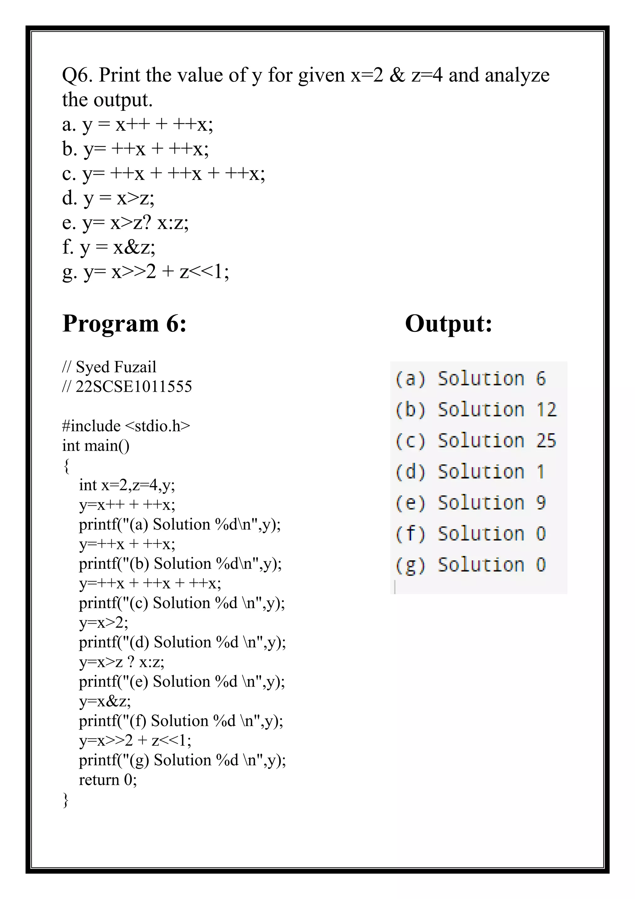 Q6. Print the value of y for given x=2 & z=4 and analyze
the output.
a. y = x++ + ++x;
b. y= ++x + ++x;
c. y= ++x + ++x + ++x;
d. y = x>z;
e. y= x>z? x:z;
f. y = x&z;
g. y= x>>2 + z<<1;
Program 6: Output:
// Syed Fuzail
// 22SCSE1011555
#include <stdio.h>
int main()
{
int x=2,z=4,y;
y=x++ + ++x;
printf("(a) Solution %dn",y);
y=++x + ++x;
printf("(b) Solution %dn",y);
y=++x + ++x + ++x;
printf("(c) Solution %d n",y);
y=x>2;
printf("(d) Solution %d n",y);
y=x>z ? x:z;
printf("(e) Solution %d n",y);
y=x&z;
printf("(f) Solution %d n",y);
y=x>>2 + z<<1;
printf("(g) Solution %d n",y);
return 0;
}
 