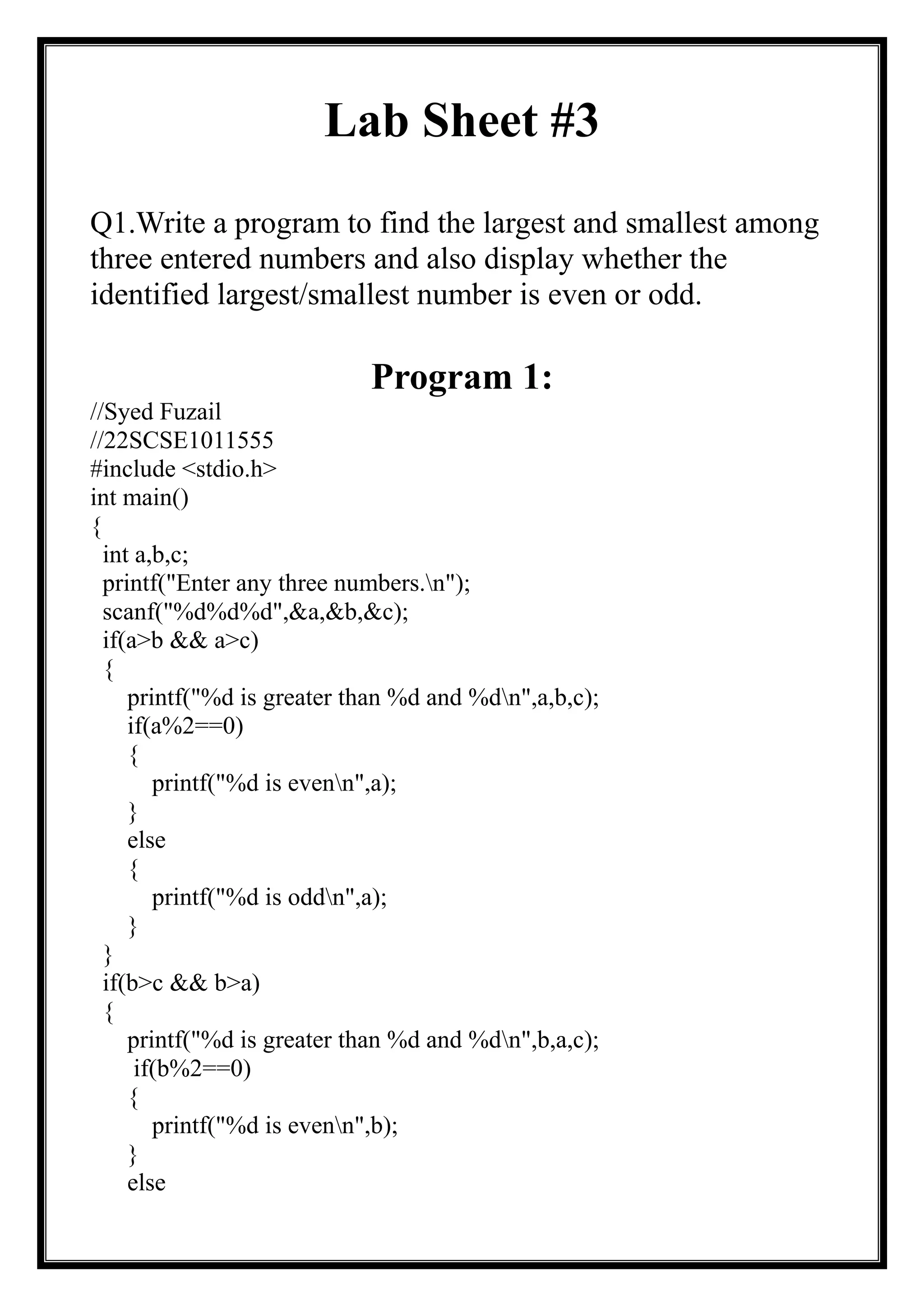 Lab Sheet #3
Q1.Write a program to find the largest and smallest among
three entered numbers and also display whether the
identified largest/smallest number is even or odd.
Program 1:
//Syed Fuzail
//22SCSE1011555
#include <stdio.h>
int main()
{
int a,b,c;
printf("Enter any three numbers.n");
scanf("%d%d%d",&a,&b,&c);
if(a>b && a>c)
{
printf("%d is greater than %d and %dn",a,b,c);
if(a%2==0)
{
printf("%d is evenn",a);
}
else
{
printf("%d is oddn",a);
}
}
if(b>c && b>a)
{
printf("%d is greater than %d and %dn",b,a,c);
if(b%2==0)
{
printf("%d is evenn",b);
}
else
 