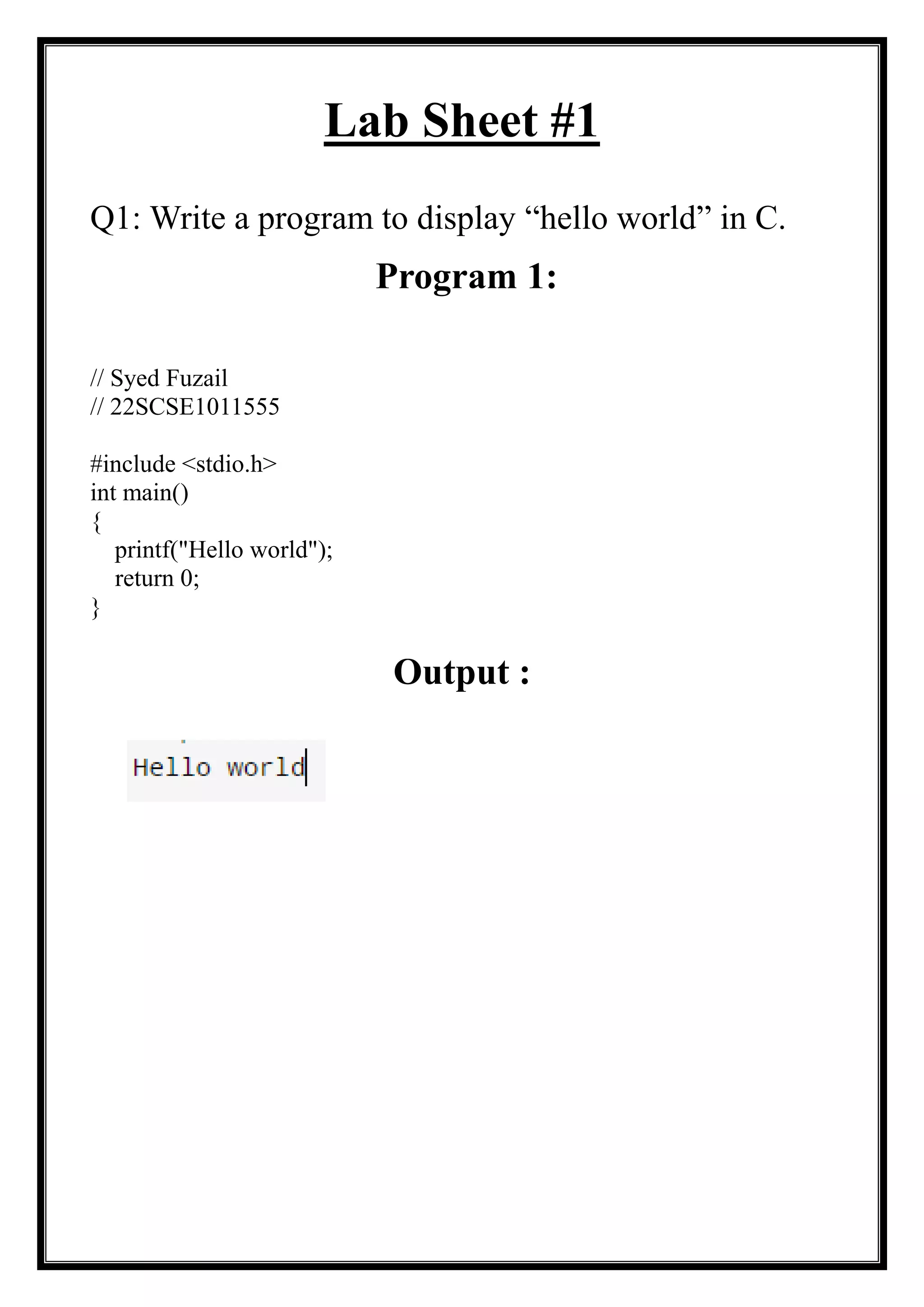 Lab Sheet #1
Q1: Write a program to display “hello world” in C.
Program 1:
// Syed Fuzail
// 22SCSE1011555
#include <stdio.h>
int main()
{
printf("Hello world");
return 0;
}
Output :
 
