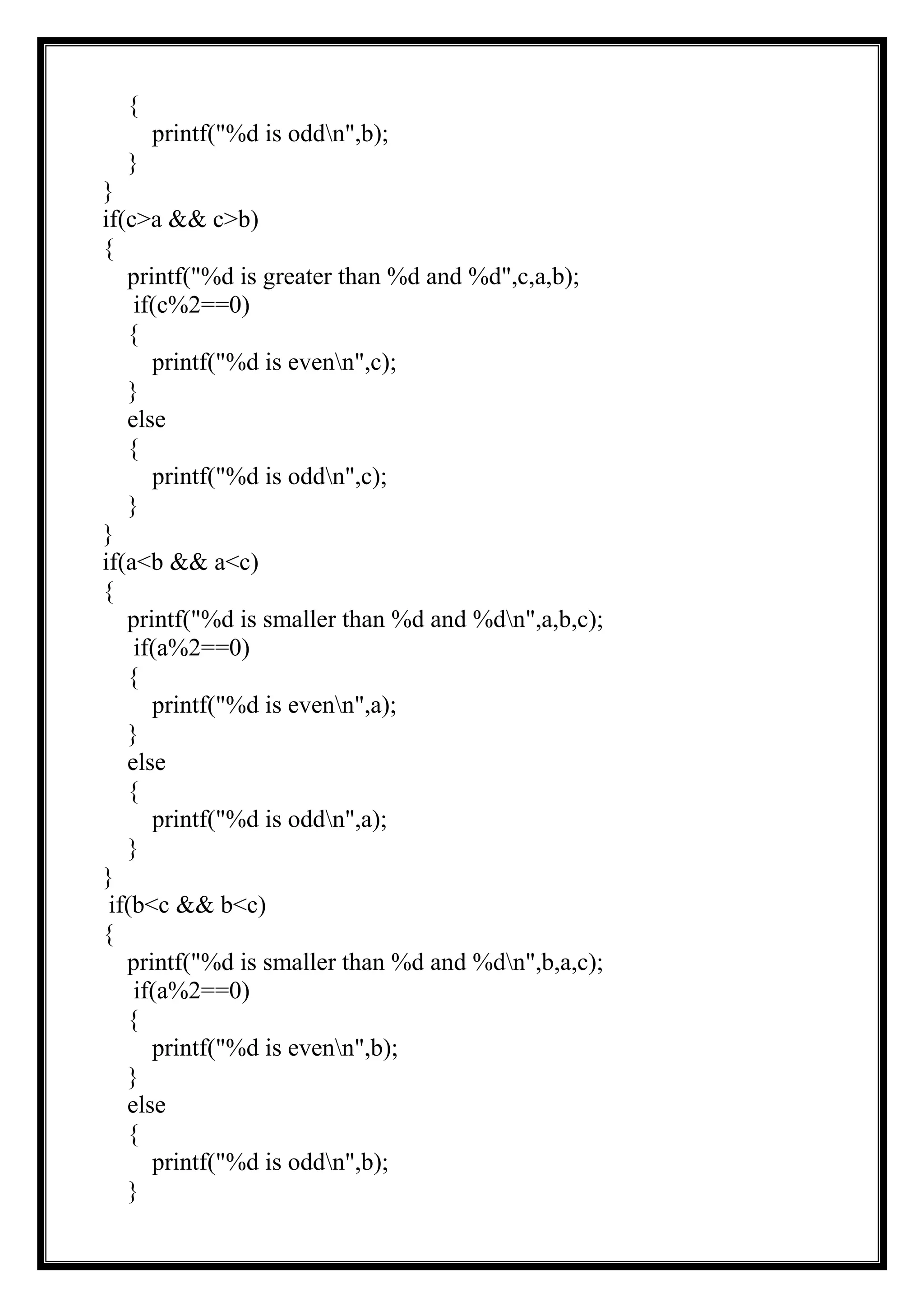 {
printf("%d is oddn",b);
}
}
if(c>a && c>b)
{
printf("%d is greater than %d and %d",c,a,b);
if(c%2==0)
{
printf("%d is evenn",c);
}
else
{
printf("%d is oddn",c);
}
}
if(a<b && a<c)
{
printf("%d is smaller than %d and %dn",a,b,c);
if(a%2==0)
{
printf("%d is evenn",a);
}
else
{
printf("%d is oddn",a);
}
}
if(b<c && b<c)
{
printf("%d is smaller than %d and %dn",b,a,c);
if(a%2==0)
{
printf("%d is evenn",b);
}
else
{
printf("%d is oddn",b);
}
 