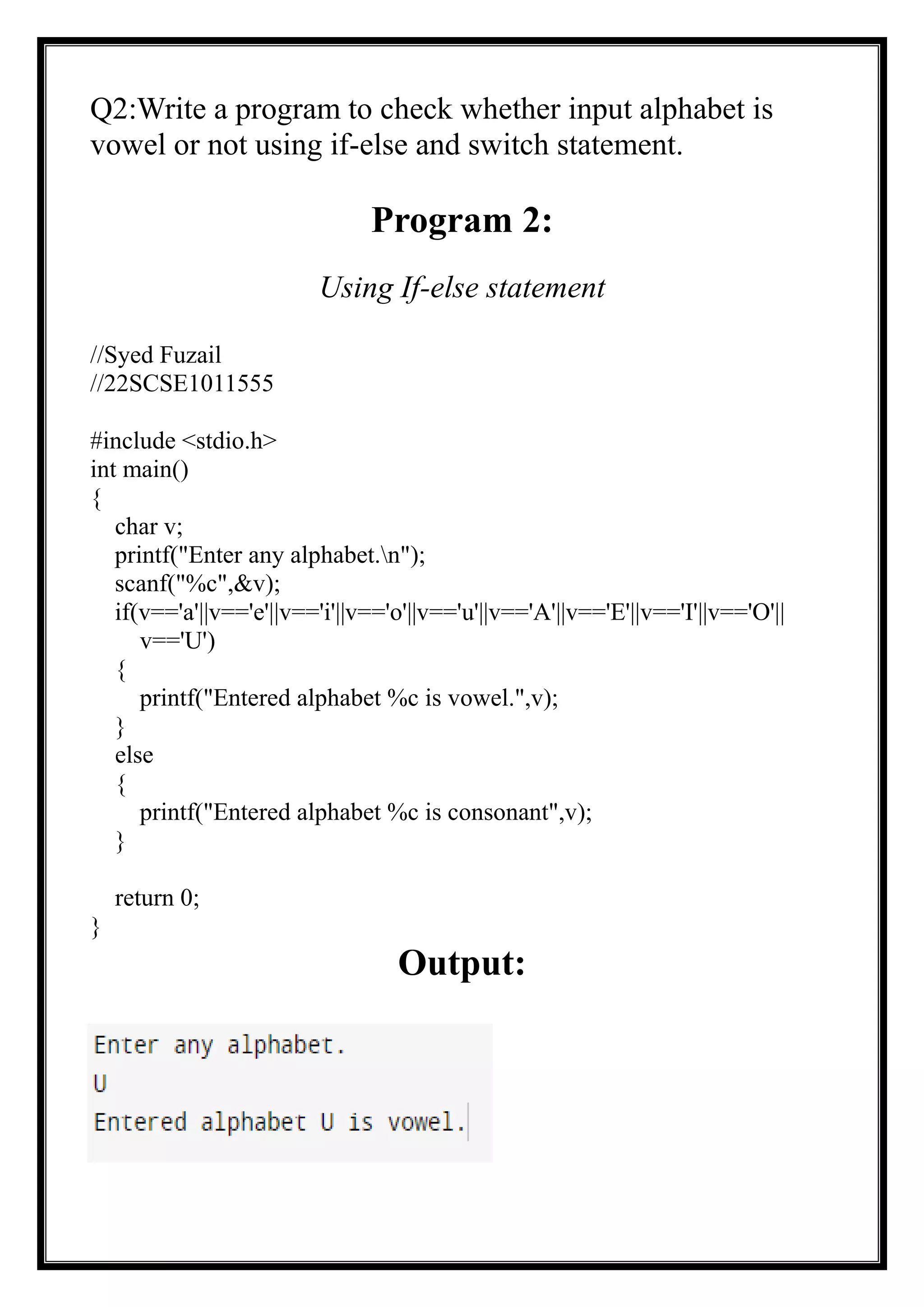 Q2:Write a program to check whether input alphabet is
vowel or not using if-else and switch statement.
Program 2:
Using If-else statement
//Syed Fuzail
//22SCSE1011555
#include <stdio.h>
int main()
{
char v;
printf("Enter any alphabet.n");
scanf("%c",&v);
if(v=='a'||v=='e'||v=='i'||v=='o'||v=='u'||v=='A'||v=='E'||v=='I'||v=='O'||
v=='U')
{
printf("Entered alphabet %c is vowel.",v);
}
else
{
printf("Entered alphabet %c is consonant",v);
}
return 0;
}
Output:
 