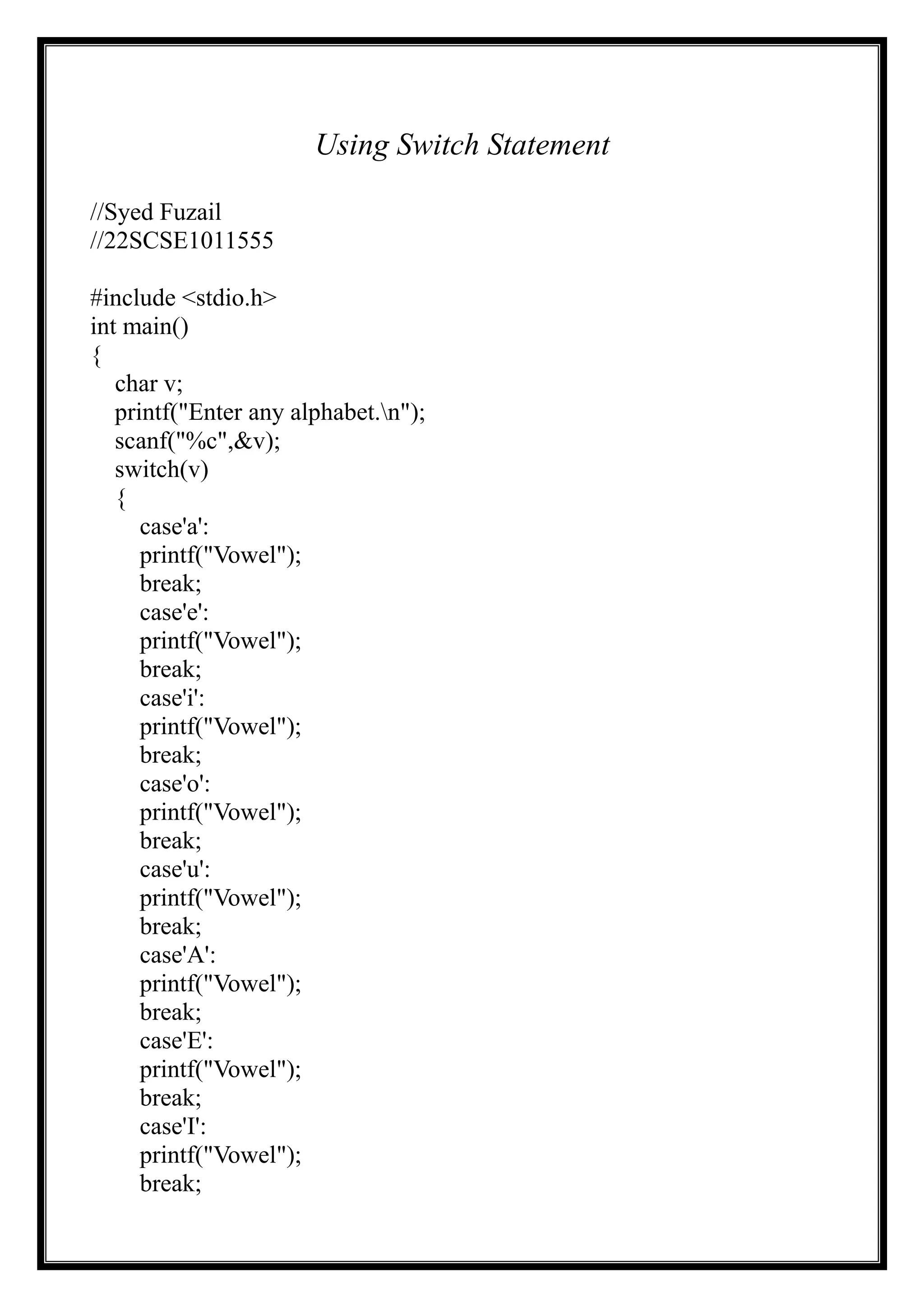 Using Switch Statement
//Syed Fuzail
//22SCSE1011555
#include <stdio.h>
int main()
{
char v;
printf("Enter any alphabet.n");
scanf("%c",&v);
switch(v)
{
case'a':
printf("Vowel");
break;
case'e':
printf("Vowel");
break;
case'i':
printf("Vowel");
break;
case'o':
printf("Vowel");
break;
case'u':
printf("Vowel");
break;
case'A':
printf("Vowel");
break;
case'E':
printf("Vowel");
break;
case'I':
printf("Vowel");
break;
 
