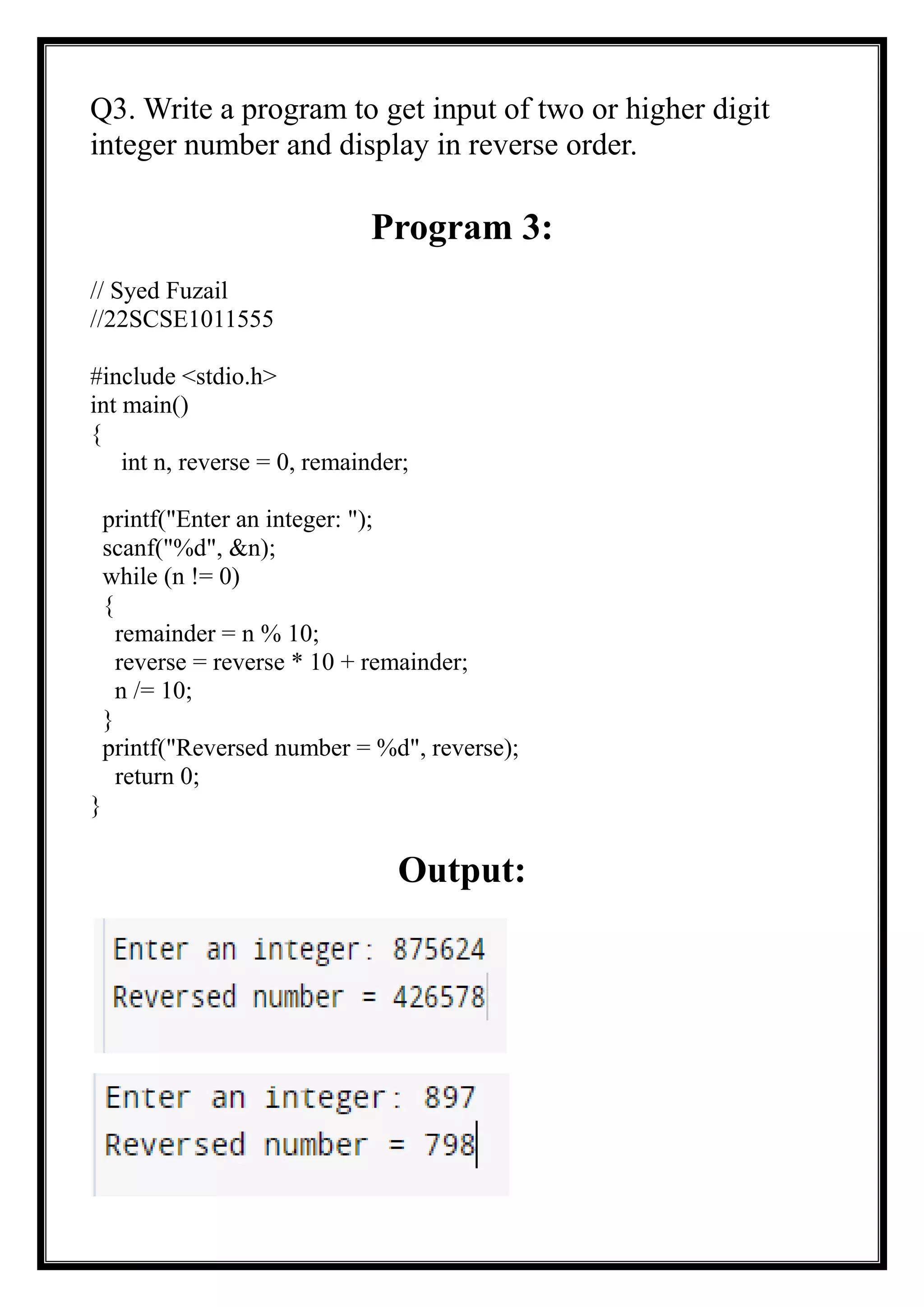 Q3. Write a program to get input of two or higher digit
integer number and display in reverse order.
Program 3:
// Syed Fuzail
//22SCSE1011555
#include <stdio.h>
int main()
{
int n, reverse = 0, remainder;
printf("Enter an integer: ");
scanf("%d", &n);
while (n != 0)
{
remainder = n % 10;
reverse = reverse * 10 + remainder;
n /= 10;
}
printf("Reversed number = %d", reverse);
return 0;
}
Output:
 