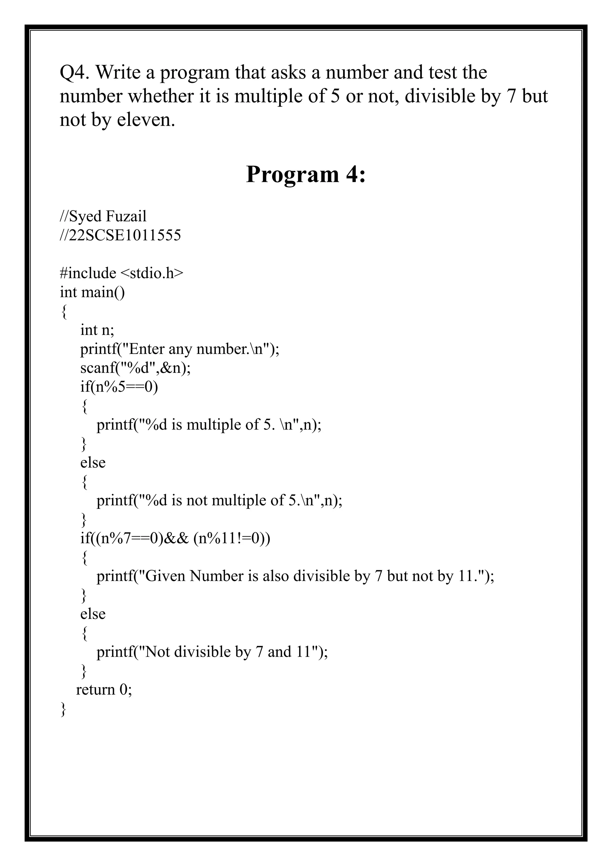 Q4. Write a program that asks a number and test the
number whether it is multiple of 5 or not, divisible by 7 but
not by eleven.
Program 4:
//Syed Fuzail
//22SCSE1011555
#include <stdio.h>
int main()
{
int n;
printf("Enter any number.n");
scanf("%d",&n);
if(n%5==0)
{
printf("%d is multiple of 5. n",n);
}
else
{
printf("%d is not multiple of 5.n",n);
}
if((n%7==0)&& (n%11!=0))
{
printf("Given Number is also divisible by 7 but not by 11.");
}
else
{
printf("Not divisible by 7 and 11");
}
return 0;
}
 